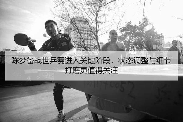 陈梦备战世乒赛进入关键阶段，状态调整与细节打磨更值得关注